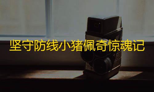 Ray暗区2.4.7.apk坚守防线小猪佩奇惊魂记中文版